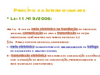Princípio d a Interm id ialid ad e
• Lei 1 1 .41 9/2006:
Art. 1 o O uso d e meio eletrônico na tramitação d e processos
    j iciais, comunicação d e atos e transmissão d e pe ças
     ud
    processuais será ad m itid o nos term os d esta Lei. (...)
§ 2 o Para o d isposto nesta Lei, consid era-se:
I - meio eletrônico qualquer form a d e arm azenam ento ou tráfego
    d e d ocum entos e arquivos d igitais;
II - transmissão eletrônica tod a form a d e com unicação a d istância
    com a utilização d e red es d e com unicação, preferencialm ente a
    red e m und ial d e com putad ores;
 