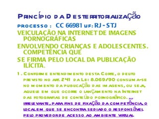 Princípio d a D esterritorialização
PROCES S O : CC 66981 UF: RJ - S TJ
VEICULAÇÃO NA INTERNET DE IMAGENS
    PORNOGRÁFICAS
ENVOLVENDO CRIANÇAS E ADOLES CENTES .
    COMPETÊNCIA QUE
S E FIRMA PELO LOCAL DA PUBLICAÇÃO
    ILÍCITA.
1 . Conform e entend im ento d esta Corte, o d elito
    previsto no art. 241 d a Lei 8.069/90 consum a-se
    no m om ento d a publicação d as im agens, ou sej  a,
    aquele em que ocorre o lan çam ento na Internet
    d as fotografias d e conte úd o pornográfico. É
    irrelevante, para fins d e fixação d a com petência, o
    local em que se encontra sed iad o o respons ável
    pelo proved or d e acesso ao am biente virtual.
 