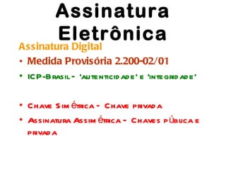 Assinatura
          Eletrônica
Assinatura Digital
• Medida Provisória 2.200-02/01
• ICP-Brasil – ‘autenticid ad e’ e ‘integrid ad e’

• Chave S im étrica – Chave privad a
• Assinatura Assim étrica – Chaves p ública e
  privad a
 