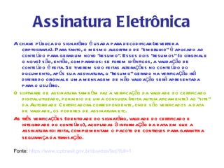Assinatura Eletrônica
A chave p ública d o signatário é usad a para d ecod ificar (reverter a
   criptografia). Para tanto, o m esm o algoritm o d e “em brulho” é aplicad o ao
   conte úd o para gerar um novo “resum o”. Esses d ois “resum os” (o original e
   o novo) s ão, então, com parad os: se forem id ênticos, a valid ação d e
   conte úd o é feita. S e tiverem sid o feitas alterações no conte úd o d o
   d ocum ento, ap ós sua assinatura, o “resum o” gerad o na verificação irá
   d iferir d o original e um a m ensagem d e n ão valid ação será apresentad a
   para o usu ário.
O software d e assinatura tam b ém faz a verificação d a valid ad e d o certificad o
   d igital utilizad o, por m eio d e um a consulta (feita autom aticam ente) ao “site”
   d a Autorid ad e Certificad ora correspond ente, ond e s ão verificad os a d ata
   d e valid ad e, os pod eres d e assinatura etc.
As três verificações (id entid ad e d o signatário, valid ad e d o certificad o e
   integrid ad e d o conte úd o), acoplad as à inform ação d a d ata em que a
   assinatura foi feita, com plem entam o pacote d e controles para garantir a
   seguran ça d a transação.

Fonte: https://www.icpbrasil.gov.br/duvidas/faq?full=1
 