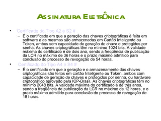 Assinatura Eletrônica
•   Certificado do Tipo A2 e S2 #
    – É o certificado em que a geração das chaves criptográficas é feita em
      software e as mesmas são armazenadas em Cartão Inteligente ou
      Token, ambos sem capacidade de geração de chave e protegidos por
      senha. As chaves criptográficas têm no mínimo 1024 bits. A validade
      máxima do certificado é de dois ano, sendo a freqüência de publicação
      da LCR no máximo de 36 horas e o prazo máximo admitido para
      conclusão do processo de revogação de 54 horas.
•   Certificado do Tipo A4 e S4 #
    – É o certificado em que a geração e o armazenamento das chaves
      criptográficas são feitos em cartão Inteligente ou Token, ambos com
      capacidade de geração de chaves e protegidos por senha, ou hardware
      criptográfico aprovado pela ICP-Brasil. As chaves criptográficas têm no
      mínimo 2048 bits. A validade máxima do certificado é de três anos,
      sendo a freqüência de publicação da LCR no máximo de 12 horas, e o
      prazo máximo admitido para conclusão do processo de revogação de
      18 horas.
 