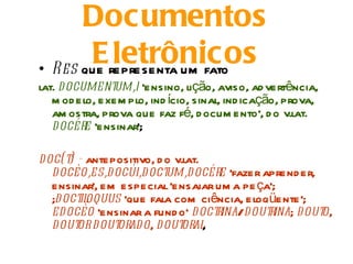 Documentos
       Erepresenta um fato
• Res que
          letrônicos
lat. document  um,i 'ensino, lição, aviso, ad vertência,
   m od elo, exem plo, ind ício, sinal, ind icação, prova,
   am ostra, prova que faz fé, d ocum ento', d o v.lat.
   docére 'ensinar';

doc(t - antepositivo, d o v.lat.
      )
  docèo,es,docùi,d oct  um,d océre 'fazer aprend er,
  ensinar', em especial 'ensaiar um a pe ça';
  ;d oct oquus 'que fala com ciência, eloqüente';
        il
  edocèo 'ensinar a fund o‘ d octrina/dout rina; d outo,
  dout dout
        or    orad o, dout ,oral
 