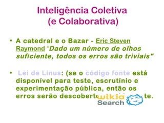 Inteligência Coletiva
          (e Colaborativa)

• A catedral e o Bazar - Eric Steven
  Raymond “Dado um número de olhos
  suficiente, todos os erros são triviais"

• Lei de Linus: (se o código fonte está
  disponível para teste, escrutínio e
  experimentação pública, então os
  erros serão descobertos rapidamente.
 