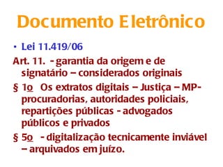 Documento E letrônico
• Lei 11.419/06
Art. 11. - garantia da origem e de
  signatário – considerados originais
§ 1o  Os extratos digitais – Justiça – MP-
  procuradorias, autoridades policiais,
  repartições públicas - advogados
  públicos e privados
§ 5o  - digitalização tecnicamente inviável
  – arquivados em juízo.
 