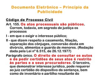 Documento Eletrônico – Princípio da
             Publicidade

Código de Processo Civil
Art. 155. Os atos processuais são públicos.
    Correm, todavia, em segredo de justiça os
    processos
I - em que o exigir o interesse público;
Il - que dizem respeito a casamento, filiação,
    separação dos cônjuges, conversão desta em
    divórcio, alimentos e guarda de menores. (Redação
    dada pela Lei nº 6.515, de 26.12.1977)
Parágrafo único. O direito de consultar os autos
    e de pedir certidões de seus atos é restrito
    às partes e a seus procuradores. O terceiro,
    que demonstrar interesse jurídico, pode requerer
    ao juiz certidão do dispositivo da sentença, bem
    como de inventário e partilha resultante do
 
