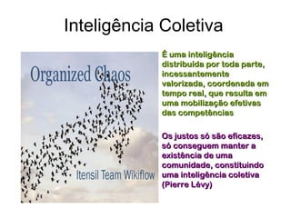 Inteligência Coletiva
           • É uma inteligência
             distribuída por toda parte,
             incessantemente
             valorizada, coordenada em
             tempo real, que resulta em
             uma mobilização efetivas
             das competências

           • Os justos só são eficazes,
             só conseguem manter a
             existência de uma
             comunidade, constituindo
             uma inteligência coletiva
             (Pierre Lévy)
 