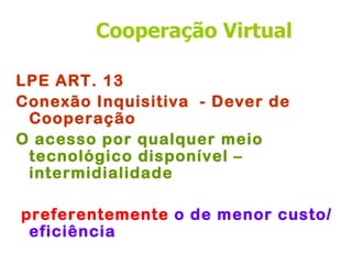 Cooperação Virtual

LPE ART. 13
Conexão Inquisitiva - Dever de
 Cooperação
O acesso por qualquer meio
 tecnológico disponível –
 intermidialidade

preferentemente o de menor custo/
 eficiência
 