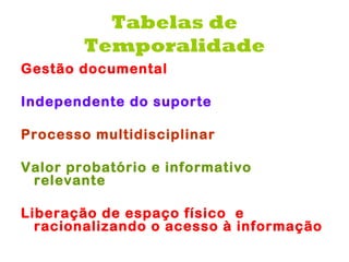 Tabelas de
        Temporalidade
Gestão documental

Independente do suporte

Processo multidisciplinar

Valor probatório e informativo
 relevante

Liberação de espaço físico  e
  racionalizando o acesso à informação
 