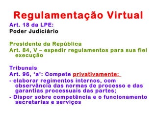 Regulamentação Virtual
Art. 18 da LPE:
Poder Judiciário

Presidente da República
Art. 84, V – expedir regulamentos para sua fiel
  execução

Tribunais
Art. 96, ‘a’: Compete privativamente:
- elaborar regimentos internos, com
   observância das normas de processo e das
   garantias processuais das partes;
- Dispor sobre competência e o funcionamento
   secretarias e serviços
 