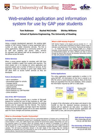 Web-enabled application and information
        system for use by GAP year students
                        Tom Robinson                      Rachel McCrindle                    Shirley Williams
                         School of Systems Engineering, The University of Reading


Introduction
                                                                              What is GAP Activity Projects?
                                                                              What is GAP Activity Projects?
Using a modular development approach, the existing static                     GAP Activity Projects is the largest year-out provider for 17 -- 20
                                                                               GAP Activity Projects is the largest year-out provider for 17 20
website of GAP Activity Projects is being augmented with a                    year olds. A not-for-profit organisation providing a diverse range of
                                                                               year olds. A not-for-profit organisation providing a diverse range of
number of value added interactive services. The first is                      voluntary work placements in 33 countries. Placements last between
                                                                               voluntary work placements in 33 countries. Placements last between
online applications, followed by a community portal for use                   3 -- 12 months and range from teaching English as a foreign
                                                                               3    12 months and range from teaching English as a foreign
by GAP year students and alumni. Later, services                              language, schools assistance, caring, medical and outdoor education
                                                                               language, schools assistance, caring, medical and outdoor education
                                                                              to environmental projects. On return, GAPpers can keep in touch
                                                                               to environmental projects. On return, GAPpers can keep in touch
for volunteer and salaried staff will be developed for use in
                                                                              through the Alumni Club and join the Business Partnership Scheme
                                                                               through the Alumni Club and join the Business Partnership Scheme
the offices across the world.                                                 for help with graduate recruitment.
                                                                               for help with graduate recruitment.

Online Services
When a young person applies to volunteer with GAP they
currently complete a paper form posted with payment. The
initial project aim is to develop an online application and
payment system and a number of follow-on services. At the
application stage the volunteer is given login details which
will allow them to access further services as they are
developed.
                                                                             Online Applications

Future developments                                                          The online application system application is written in C#
                                                                             using ASP.NET. All information on the form is stored in an
-   opt-in newsletters                                                       XML file which is saved between sessions. Many of the form
-   personalised pages for schools                                           fields are populated from the Core database, which contains
-   message boards                                                           the information required by GAP on a daily basis.
-   web-based email services
-   regional portals
                                                                                     NT4 Domain                            Windows 2003
-   global database access                                                                                 XML
                                                                                                                            Web Edition
-   alumni features e.g. GAP Reunited                                                                    Document
-   online donations
                                                                                      CoreDB                                   IIS 6
                                                                                     SQL Server                             ASP.NET (C#)
Use of the .NET Framework                                                                                 Internal
                                                                                                          Browser
GAP Activity Projects currently use a number of Microsoft
systems for running the core of their business so .NET was
the obvious solution for interoperability between the existing               A subset of the information will be taken and stored in           the
systems and for expansion into the internet. The charity's                   CoreDB so that the standard business procedures                    for
limited resources and global coverage require the necessary                  dealing with an applicant can take place. To replace              the
modules to be developed quickly and to be easily expanded                    traditional paper form an internal browser application            will
upon for future changes and business processes.                              allow staff to view, edit and print application forms.


What is a Knowledge Transfer Partnership?
What is a Knowledge Transfer Partnership?
                                                                                                                       GAP Activity Projects
Knowledge Transfer Partnerships (formerly TCS) are a partnership between a Company and a University who
 Knowledge Transfer Partnerships (formerly TCS) are a partnership between a Company and a University who               http://www.gap.org.uk/
work together on a development project that is strategically important to the Company's future. Since the
 work together on a development project that is strategically important to the Company's future. Since the
scheme started in 1975, over 4,000 projects have received UK Government support. Partnerships can cover                  +44 (0) 118 959 4914
 scheme started in 1975, over 4,000 projects have received UK Government support. Partnerships can cover
any important aspect of a business, where the Company needs an injection of knowledge or to capture
 any important aspect of a business, where the Company needs an injection of knowledge or to capture
additional expertise. An MSc in Engineering and Information Science is a major part of the programme and
 additional expertise. An MSc in Engineering and Information Science is a major part of the programme and
will be looking at A web development framework for incorporating individual identities within corporate         The University of Reading
 will be looking at A web development framework for incorporating individual identities within corporate
websites.. This will become particularly relevant in the later stages of the project when the modules
 websites This will become particularly relevant in the later stages of the project when the modules
                                                                                                                tom.robinson@reading.ac.uk
developed are expanded upon and customised for each of the growing number of global offices, each with
 developed are expanded upon and customised for each of the growing number of global offices, each with               +44 (0)118 956 2935
varying cultures, resources and business procedures.
 varying cultures, resources and business procedures.
 