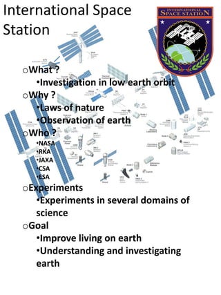 International Space
Station

  oWhat ?
    •Investigation in low earth orbit
  oWhy ?
    •Laws of nature
    •Observation of earth
  oWho ?
     •NASA
     •RKA
     •JAXA
     •CSA
     •ESA
  oExperiments
     •Experiments in several domains of
     science
  oGoal
     •Improve living on earth
     •Understanding and investigating
     earth
 