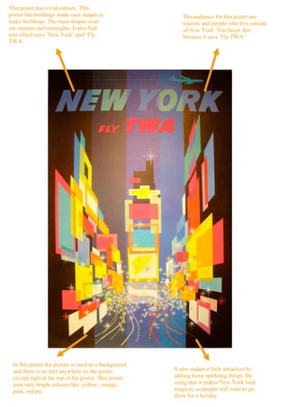This poster has vivid colours. This
poster has buildings made uses shapes to                 The audience for this poster are
make buildings. The main shapes used                     tourists and people who live outside
are squares and rectangles. It also had                  of New York. You know this
text which says ‘New York’ and ‘Fly                      because it says ‘Fly TWA’.
TWA’.




 In this poster the picture is used as a background
 and there is no text anywhere on the poster          It also makes it look attractive by
 except right at the top of the poster. This poster   adding those sparkling things. By
 uses very bright colours like: yellow, orange,       using that it makes New York look
 pink, red etc.                                       magical, so people will want to go
                                                      there for a holiday.
 