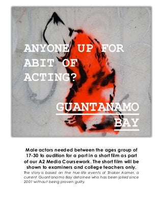 ANYONE UP FOR
ABIT OF
ACTING?
GUANTANAMO
BAY
Male actors needed between the ages group of
17-30 to audition for a part in a short film as part
of our A2 Media Coursework. The short film will be
shown to examiners and college teachers only.
The story is based on the true-life events of Shaker Aamer, a
current Guantanamo Bay detainee who has been jailed since
2001 without being proven guilty.
 