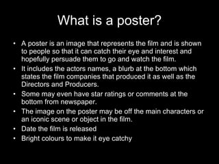 What is a poster? A poster is an image that represents the film and is shown to people so that it can catch their eye and interest and hopefully persuade them to go and watch the film.  It includes the actors names, a blurb at the bottom which states the film companies that produced it as well as the Directors and Producers.  Some may even have star ratings or comments at the bottom from newspaper. The image on the poster may be off the main characters or an iconic scene or object in the film. Date the film is released Bright colours to make it eye catchy 