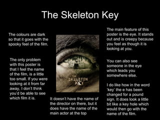 The Skeleton Key The main feature of this poster is the eye. It stands out and is creepy because you feel as though it is looking at you. You can also see someone in the eye which leads you somewhere else.   I do like how in the word ‘key’ the e has been changed for a pound sign. It does look a little bit like a key hole which would then go with the name of the film. The colours are dark so that it goes with the spooky feel of the film.  The only problem with this poster is that I feel the name of the film, is a little too small. If you were looking at it from far away, I don’t think you’d be able to see which film it is. It doesn’t have the name of the director on there, but it does have the name of the main actor at the top 