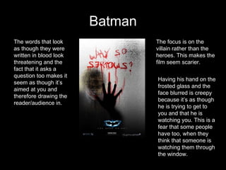 Batman The focus is on the villain rather than the heroes. This makes the film seem scarier. Having his hand on the frosted glass and the face blurred is creepy because it’s as though he is trying to get to you and that he is watching you. This is a fear that some people have too, when they think that someone is watching them through the window.  The words that look as though they were written in blood look threatening and the fact that it asks a question too makes it seem as though it’s aimed at you and therefore drawing the reader/audience in.  