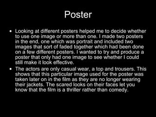 Poster Looking at different posters helped me to decide whether to use one image or more than one. I made two posters in the end, one which was portrait and included two images that sort of faded together which had been done on a few different posters. I wanted to try and produce a poster that only had one image to see whether I could still make it look effective. The actors are only casual wear, a top and trousers. This shows that this particular image used for the poster was taken later on in the film as they are no longer wearing their jackets. The scared looks on their faces let you know that the film is a thriller rather than comedy.  