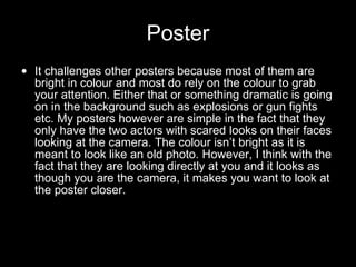 Poster It challenges other posters because most of them are bright in colour and most do rely on the colour to grab your attention. Either that or something dramatic is going on in the background such as explosions or gun fights etc. My posters however are simple in the fact that they only have the two actors with scared looks on their faces looking at the camera. The colour isn’t bright as it is meant to look like an old photo. However, I think with the fact that they are looking directly at you and it looks as though you are the camera, it makes you want to look at the poster closer.  