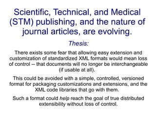 Scientific, Technical, and Medical (STM) publishing, and the nature of journal articles, are evolving. Thesis: There exists some fear that allowing easy extension and customization of standardized XML formats would mean loss of control -- that documents will no longer be interchangeable (if usable at all).  This could be avoided with a simple, controlled, versioned format for packaging customizations and extensions, and the XML code libraries that go with them.  Such a format could  help  reach the goal of true distributed extensibility without loss of control. 