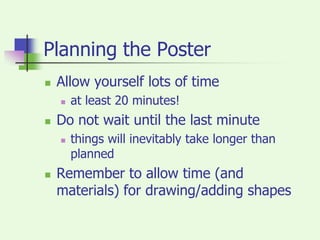 Planning the PosterAllow yourself lots of timeat least 20 minutes!Do not wait until the last minutethings will inevitably take longer than plannedRemember to allow time (and materials) for drawing/adding shapes