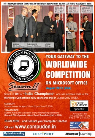 2011 COMPUDON INDIA CHAMPIONS AT WORLDWIDE COMPETITION HELD IN SAN DIEGO, USA (AUGUST 2011)
                                                                                      DHRUV ARORA           SIDAK SINGH           SARTHAK JAIN
                                                                                      Delhi Public School   Kulachi Hansraj       Maharaja Agrasen
                                                                                      RK Puram, Delhi       Model School, Delhi   Model School, Delhi




           LUTZ ZIOB                 TAKESHI NUMOTO                  RAY KELLY
           GM - Microsoft Learning   Corporate VP, OPMG, Microsoft   CEO, Certiport




                                                                      YOUR GATEWAY TO THE
                                                                      WORLDWIDE


                                                                                                                                                        ? 2011 India CyberLearning Pvt. Ltd. All rights reserved. All names, trademarks and logos are either registered trademarks or trademarks in USA and/or other countries.
                                                                      COMPETITION
                                                                      ON MICROSOFT OFFICE
                                                                        August 2012 (USA)
Search is ON for India Champions, who will represent India at the
Worldwide Competition (fully sponsored trip) in August 2012 in USA.

ELIGIBILITY:
Students between the ages of 13 and 22 (as of June 15, 2012).
TO PARTICIPATE:
Students must submit a valid score on any of the following exam tracks:
Microsoft Office Specialist C Word / Excel / PowerPoint (2007 or 2010)

RUSH NOW and Contact your Computer Teacher
OR visit      www.compudon.in                                                                                 WWW.FACEBOOK.COM/COMPUDON2011
 