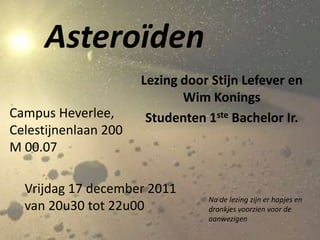 Asteroïden
                      Lezing door Stijn Lefever en
                             Wim Konings
Campus Heverlee,       Studenten 1ste Bachelor Ir.
Celestijnenlaan 200
M 00.07

  Vrijdag 17 december 2011
                                 Na de lezing zijn er hapjes en
  van 20u30 tot 22u00            drankjes voorzien voor de
                                 aanwezigen
 