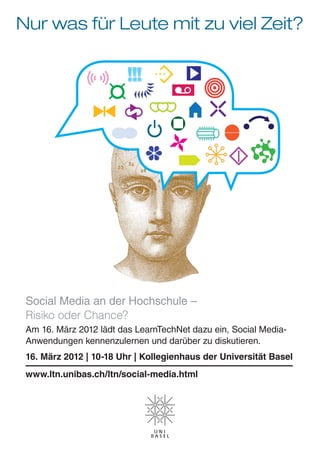 Nur was für Leute mit zu viel Zeit?




 Social Media an der Hochschule –
 Risiko oder Chance?
 Am 16. März 2012 lädt das LearnTechNet dazu ein, Social Media-
 Anwendungen kennenzulernen und darüber zu diskutieren.
 16. März 2012 | 10-18 Uhr | Kollegienhaus der Universität Basel
 www.ltn.unibas.ch/ltn/social-media.html
 