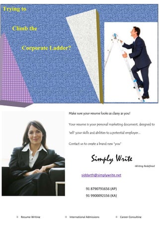 Trying to


   Climb the


        Corporate Ladder?




                           Make sure your resume looks as classy as you!


                           Your resume is your personal marketing document, designed to

                           'sell' your skills and abilities to a potential employer...


                           Contact us to create a brand new “you”




                                             Simply Write
                                                                                -Writing Redefined


                                     siddarth@simplywrite.net


                                         91 8790791656 (AP)
                                         91 9900092156 (KA)




      Resume Writing    International Admissions                Career Consulting
 