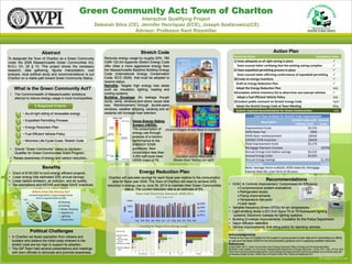 Green Community Act: Town of Charlton
                                                                                             Interactive Qualifying Project
                                                                         Deborah Silva (CE), Jennifer Henriquez (ECE), Joseph Szafarowicz(CE)
                                                                                          Advisor: Professor Kent Rissmiller



                                   Abstract                                                                                            Stretch Code                                                                                                                                                                                     Action Plan
                                                                                                                                                                                                                                                                                               Punch list Items                                             Completion Date
To designate the Town of Charlton as a Green Community                       Reduces energy usage by roughly 20%. 780
under the 2008 Massachusetts Green Communities Act,                          CMR 120.AA Appendix Stretch Energy Code                                                                                                                                                                           1) Have adequate as-of-right zoning in place                            
M.G.L Ch. 25 § 10. This project shows the necessary                          offer cities a more aggressive energy than                                                                                                                                                                          Town counsel letter certifying that the existing zoning complies      
research, data gathering, figures interpretation, cost                       the Massachusetts Baseline Building Energy                                                                                                                                                                        2) Have expedited permitting process in place                           
analysis, local political study and recommendations to put                   Code (International Energy Conservation                                                                                                                                                                             Town counsel letter affirming conformance of expedited permitting     
Charlton on a viable path toward Green Community Status.                     Code- IECC 2009) that must be adopted to                                                                                                                                                                          3)Create an energy inventory                                            
                                                                             receive status.
                                                                                                                                                                                                                                                                                                 Draft an Energy Reduction Plan                                        
                                                                             Retrofits: Targets high energy loss areas
         What is the Green Community Act?                                    such as: insulation, lighting, heating and                                                                                                                                                                          Adopt the Energy Reduction Plan                                       July
                                                                             cooling systems.                                                                                                                                                                                                  4)Complete vehicle inventory list to determine non-exempt vehicles      
    •    The Commonwealth of Massachusetts’ ambitious
         attempt to reduce energy usage in local municipalities.             Building Envelope: Air leakage though                                                                                                                                                                               Adopt a Fuel Efficient Vehicle Policy                                 July
                                                                             ducts, vents, windows and doors cause heat                                                                                                                                                                        5)Conduct public outreach on Stretch Energy Code                        April
                           5 Required Criteria                               loss. Reinforcement through double-pane                                                                                                                                                                             Adopt the Stretch Energy Code at Town Meeting                         May
                                                                             windows, weather stripping, caulking and air                                                                                                                                                                        Submit required documentation for Green Communities                    July
               • As-of-right sitting of renewable energy                     sealants will increase heat retention
           1                                                                                                                                                                                                                                                                                                      Cash Flow Analysis for Stretch Code Improvement
           2   • Expedited Permitting Process                                                                   Home Energy Rating                                                                                                                                                                                     Description
                                                                                                                                                                                                                                                                                                                                               Stretch Code with Annual
                                                                                                                System (HERS):                                                                                                                                                                                                                   ENERGY STAR      Costs
           3   • Energy Reduction Plan                                                                                                                                                                                                                                                                     Improvement Costs                              $5,576
                                                                                                                The consumption of Infrared images shows flaws in insulation
                                                                                                                energy use through                                                                                                                                                                         HERS Rater Fee                                   $900
           4   • Fuel Efficient Vehicle Policy
                                                                                                                analysis of a home’s                                                                                                                                                                       HERS Rater reimbursement                       ($650)
               • Minimize Life-Cycle-Costs: Stretch Code                                                        performance to the                                                                                                                                                                         ENERGY STAR Incentive                          ($650)
           5
                                                                                                                ENERGY STAR                                                                                                                                                                                Total Improvement Costs                        $5,176
    •    Grants “Green Community” status to city/town -                                                         guidelines. New                                                                                                                                                                            Mortgage Payment Increase                               ($376)
         Qualifier for Green Communities Grant Program.                                                         construction less than                                                                                                                                                                     Annual Energy Cost before savings              $6,510
                                                                                                                3,000 sqft must meet       Insulation poorly fitted (left)                                                                                                                                 Annual Energy Costs                            $5,055
    • Raises awareness of energy and carbon reduction.
                                                                                                                HERS Index of 70.         Blower Door Testing (on right)                                                                                                                                   Annual Energy Savings                                   $1,455
                                                                                                                                                                                                                                                                                                           Total Savings                                           $1,079
                                   Benefits                                                                                                                                                                                                                                                                Note: Average Home 4,462sft; HERS Index 65; Mortgage
•       Grant of $150,000 to fund energy efficient projects.                                                                     Energy Reduction Plan                                                                                                                                                     Interest Rate 6%; Loan Term of 30 years
•       Lower energy bills estimated 20% annual savings.                        Charlton will calculate savings for each fiscal year relative to the consumption
•       Lower carbon emission, air pollution, and air quality.                    data for fiscal year 2009. The Town of Charlton will need to achieve 20%
                                                                                                                                                                                                                                                                                                                                Recommendations
•       Tax exemptions and NSTAR and Mass SAVE incentives                      reduction in energy use by June 30, 2014 to maintain their Green Communities                                                                                                                               • HVAC & Controls Improvement: Compressed Air Efficiency;
                                                                                            status. The current reduction rate is an estimate of 5%.                                                                                                                                           Comprehensive system evaluations
                        Where Does My Money Go?                                                                                                                                                                                                                                                Refrigerated dryers
                                                                                                    Town Hall Electricity Demand: 2008-2011
                      Annual Energy Bill for a typical Single Family
                                                                                                                                                                      B2Q Energy Audit                                                                                                         Piping improvements
                           Home is approximately $2,200
               11%                                                                                  15000                                                                                                                                                                                      Temperature Set-point
                                                       Heating
                 4%                                                                                                                                                                                                                                                                            Leak repair
                                      29%              Cooling                                      10000
                                                                                                                                                                                                                                                                                          • Variable frequency drives (VFDs) for air compressors
                                                                                              kWh




                  12%                                  Water Heating
                                                       Appliances                                    5000                                                                                                                                                                                 • Light-emitting diode (LED) Exit Signs:T5 or T8 fluorescent lighting
                   13%
                                     17%               Lighting                                             0
                                                                                                                                                                                                                                                                                            systems; Electronic ballasts for lighting systems
                            14%                                                                                                                                                                                                                                                           • Building Envelope Improvements: Insulation for the Police Department
                                                       Electronics                                                       Jan Feb Mar Apr May Jun Jul Aug Sep Oct Nov Dec
                                                                                                                                                                                                                                                                                          • Vapor diffusion retarders
                                                                                                                                                                                                                                                                                          • Vehicle Improvements: Anti-idling policy for standing vehicles
                      Political Challenges                                            Town Hall
                                                                                                                                                            505,935                                                       $101,697                                                  93


                                                                                      Charlton Police                                                                                                                                                                                     Acknowledgements:
• In Charlton we faced opposition from citizens and
                                                                                                                             122,623                                                   $20 ,134                                                                                85

                                                                                      Dept.                                                                                                                                                                                               Thanks to the Town of Charlton for the support in giving access to their data and in advocating our efforts
                                                                                                                                          286,092                                                 $454,649                                                           63
                                                                                      Charlton Public
  builders who believe the initial costs inherent in the                              Library                      49,177                                                        $9,715                                                           27                                      as well as to the Mass DOER for the documentation guidance and in supplying available resources.
  stretch code are too high to support its adoption.                                  Charlton Fire Dept.       3,011                                                       $2                                                           4                                                References:
                                                                                                                                                                                                                                                                                          [1] MA DOER. (2011). Green Communities Grant Program Executive Office of Energy and Environmental Affairs
• The IQP Team held several presentations and meetings                                Charlton Highway           27,215                                                     $4

                                                                                      Dept.                                                                                                                                                                                               [2] Stretch Code Adoption, by Community. Massachusetts Department of Energy Resources, 16 Nov. 2011. Web. 19 Feb. 2012.
                                                                                                                                                                                                                                                                                          <http://www.mass.gov/eea/docs/doer/green-communities/grant-program/stretch-code-towns-adoption-by-community-map.pdf>.
  with town officials to advocate and promote awareness.                                                    0           10      20      30       40
                                                                                                                                CO2 Emissions (lbs.)
                                                                                                                                                       50
                                                                                                                                                       thousands
                                                                                                                                                                 60    $0        $20       $40      $60
                                                                                                                                                                                                   Cost
                                                                                                                                                                                                             $80   $100      $120
                                                                                                                                                                                                                     thousands
                                                                                                                                                                                                                                     0       20        40       60
                                                                                                                                                                                                                                                        kBTU/sqft
                                                                                                                                                                                                                                                                          80        100

                                                                                                                                                                                                                                                                                          [3] Vanasse Hangen Brustlin. (2009) Town of Charlton Action Plan. Retrieved September 2011
 