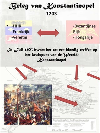 Beleg van Konstantinopel
                    1203

• -HHR                             -Byzantijnse
  -Frankrijk                       Rijk
  -Venetië                         -Hongarije

In Juli 1203 kwam het tot een bloedig treffen op
        het kruispunt van de Wereld:
               Konstantinopel
 
