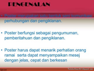 PENGENALAN
• Poster merupakan satu bentuk seni komunikasi
  perhubungan dan pengiklanan.

• Poster berfungsi sebagai pengumuman,
  pemberitahuan dan pengiklanan.

• Poster harus dapat menarik perhatian orang
  ramai serta dapat menyampaikan mesej
  dengan jelas, cepat dan berkesan
 