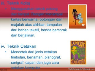 iii. Teknik Kolaj
  •   Menggunakan teknik potong
      dan tampal. Dengan menampal
      kertas berwarna, potongan dari
      majalah atau akhbar, tampalan
      dari bahan tekstil, benda bercorak
      dan berjalinan.


iv. Teknik Cetakan
  •   Mencetak dari jenis cetakan
      timbulan, benaman, planograf,
      serigraf, capan dan juga cara
      cetakan komputer.
 