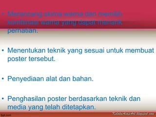• Merancang skima warna dan memilih
  kombinasi warna yang dapat menarik
  perhatian.

• Menentukan teknik yang sesuai untuk membuat
  poster tersebut.

• Penyediaan alat dan bahan.

• Penghasilan poster berdasarkan teknik dan
  media yang telah ditetapkan.
 