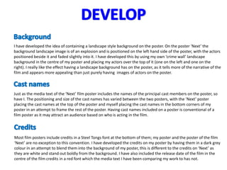 I have developed the idea of containing a landscape style background on the poster. On the poster ‘Next’ the
background landscape image is of an explosion and is positioned on the left hand side of the poster, with the actors
positioned beside it and faded slightly into it. I have developed this by using my own ‘crime wall’ landscape
background in the centre of my poster and placing my actors over the top of it (one on the left and one on the
right). I really like the effect having a landscape background has on the poster, as it tells more of the narrative of the
film and appears more appealing than just purely having images of actors on the poster.



Just as the media text of the ‘Next’ film poster includes the names of the principal cast members on the poster, so
have I. The positioning and size of the cast names has varied between the two posters, with the ‘Next’ poster
placing the cast names at the top of the poster and myself placing the cast names in the bottom corners of my
poster in an attempt to frame the rest of the poster. Having cast names included on a poster is conventional of a
film poster as it may attract an audience based on who is acting in the film.




Most film posters include credits in a Steel Tongs font at the bottom of them; my poster and the poster of the film
‘Next’ are no exception to this convention. I have developed the credits on my poster by having them in a dark grey
colour in an attempt to blend them into the background of my poster, this is different to the credits on ‘Next’ as
they are white and stand out boldly from the background. I have also included the release date of the film in the
centre of the film credits in a red font which the media text I have been comparing my work to has not.
 