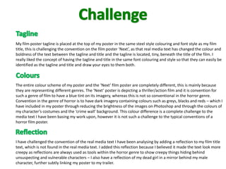 My film poster tagline is placed at the top of my poster in the same steel style colouring and font style as my film
title, this is challenging the convention on the film poster ‘Next’, as that real media text has changed the colour and
boldness of the text between the tagline and title and the tagline is located, tiny, beneath the title of the film. I
really liked the concept of having the tagline and title in the same font colouring and style so that they can easily be
identified as the tagline and title and draw your eyes to them both.



The entire colour scheme of my poster and the ‘Next’ film poster are completely different, this is mainly because
they are representing different genres. The ‘Next’ poster is depicting a thriller/action film and it is convention for
such a genre of film to have a blue tint on its imagery, whereas this is not so conventional in the horror genre.
Convention in the genre of horror is to have dark imagery containing colours such as greys, blacks and reds – which I
have included in my poster through reducing the brightness of the images on Photoshop and through the colours of
my character’s costumes and the ‘crime wall’ background. This colour difference is a complete challenge to the
media text I have been basing my work upon, however it is not such a challenge to the typical conventions of a
horror film poster.



I have challenged the convention of the real media text I have been analysing by adding a reflection to my film title
text, which is not found in the real media text. I added this reflection because I believed it made the text look more
creepy as reflections are always used as tools within the horror genre to show creepy things hiding behind
unsuspecting and vulnerable characters – I also have a reflection of my dead girl in a mirror behind my male
character, further subtly linking my poster to my trailer.
 