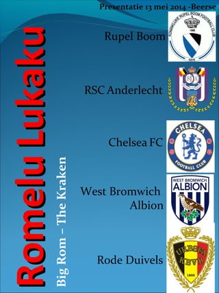 Big Rom – The Kraken

Romelu Lukaku

Presentatie 13 mei 2014 -Beerse

Rupel Boom

RSC Anderlecht

Chelsea FC

West Bromwich
Albion

Rode Duivels

 