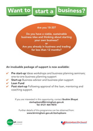 Want to start a business?
Are you 18-30?
Do you have a viable, sustainable
business idea and thinking about starting
your own business?
or
Are you already in business and trading
for less than 12 months?

An invaluable package of support is now available:
✔
✔
✔
✔

Pre start-up Ideas workshops and business planning seminars;
one-to-one business planning support
Start-up Business advisor and business plan support
Loan Fund
Post start-up Following approval of the loan, mentoring and
coaching support.

If you are interested in this opportunity, contact Ibrahim Bhayat
startuploans@birmingham.gov.uk
Tel: 0121 464 9870
Further details of this programme can be obtained from:
www.birmingham.gov.uk/startuploans

 