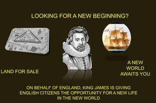 LOOKING FOR A NEW BEGINNING?

LAND FOR SALE

A NEW
WORLD
AWAITS YOU

ON BEHALF OF ENGLAND, KING JAMES IS GIVING
ENGLISH CITIZENS THE OPPORTUNITY FOR A NEW LIFE
IN THE NEW WORLD

 