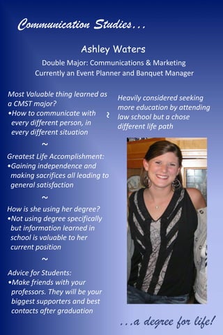Communication Studies…
                       Ashley Waters
           Double Major: Communications & Marketing
         Currently an Event Planner and Banquet Manager

Most Valuable thing learned as      Heavily considered seeking
a CMST major?                       more education by attending
•How to communicate with
                             ~
                                    law school but a chose
 every different person, in         different life path
 every different situation
           ~
Greatest Life Accomplishment:
•Gaining independence and
 making sacrifices all leading to
 general satisfaction

           ~
How is she using her degree?
•Not using degree specifically
 but information learned in
 school is valuable to her
 current position
           ~
Advice for Students:
•Make friends with your
 professors. They will be your
 biggest supporters and best
 contacts after graduation
                                    …a degree for life!
 