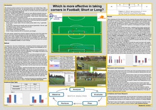 Which is more effective in taking
Introduction

  My research project is based on the University’s Men's 1st Football Team. After
having a meeting with the coach, we discussed through the numerous of factors he
wanted me to analyse and he was very keen on his short corners and worked with
this at training (see Coach Report 3).
                                                                                         corners in Football; Short or Long?
  Therefore, I decided to research which was the more effective between long and
short corners. Prior to data collection and analysis, I searched through previous,
related literature, to determine some uncertainties. These include; what determines                                                         Results
a short corner? What is a successful corner?
 Along with the literature, I spoke to the coach and we used the literature as a basis                                                       After collecting all of the data from the five matches that were filmed, there was a to-
for our own markers for what was a short corner or what was deemed successful?                                                              tal number of 13 corners. Looking at research in elite football for the average number
Therefore, below are our definitions of the key terms;                                                                                      of corners per game; Chelsea FC last season (10/11) (Slaton, 2011) had the most
   Short Corner: A pass made in the two nearby zones (refer to Fig. 1) generally                                                           corners with 220, averaging 5.8 a game. Comparing that to my study at University
    on the floor.                                                                                                                           level, Leeds Met. had 13 corners over 5 games, so averaging 2.6 a game, so less
   Long Corner: Reaching the penalty area and beyond (generally in the air), split                                                         than half than the elite level.
    into different types; inswing, outswing and driven.                                                                                      As there were more long corners than short, I needed to find a lower common de-
   Successful: An attempt on goal                                                                                                          nominator in order to find the more successful corner (See Appendix (Analysis)).
   Unsuccessful: Not meeting a player                                                                                                      Looking at Table 1, the results show that the short corner provides a successful at-
   Driven: A type of delivery with no movement, just straight.                                                                             tempt 0.5 of the time compared to 0.44 from the long corners. So the short corners
                                                                                                                                            are more successful but not significantly. I felt I needed to go more in depth and ex-
The main results I gained from previous research were that most of the goals from                                                           plore all the angles of the corners, such as shots on and off target (Graph 1), location
corners came from inswing deliveries and that most attempts from outswings                                                                  outcome (Figure 1 and Graph 3) and the type of delivery (Graph 4). Concerning the
(Taylor et al., 2005). Hughes (1999) found that 40% of all goals came from set-                                                             best place to deliver a corner for a successful outcome, you can see that zone 2 and
pieces. More recent research on the 2006 World Cup (Armatas et al., 2007) found                                                             4 (see Figure 1) provided the most success (Graph 3). As for the type of delivery,
that 32.6% of all the goals came from set-pieces, 26.7% of that were from corners.                                                          the inswing was used the most, however in terms of success rate there was no signif-
 Refer to the literature review for further findings.                                                                                       icant advantage in delivery type (Graph 4).
                                                                                                                                             Along with quantitative data, I was able to provide the coach and team with qualita-
Method                                                                                                                                      tive information, such as positioning and player runs. From the videos, I was able to
                                                                                                                                            draw player runs (see Pitch Maps) and show the manager in order for him to ensure
 As stated prior, this was a football team, comprising of eleven players plus substi-                                                       that his players are doing their jobs. Giving the players videos to view can provide
tutes. However, there is an inconsistency in both selection and availability as it at                                                       them with external feedback and can be motivational (Jenkins et al. 2007). I found
university level and there are other commitments,                                                                                           trends from viewing the videos (see Analysis) such as; our player on the front post
 The match is recorded using a standard video camera and tripod (preferably on a                                                            offers a short option and this confuses his marker and the player marking the front
platform higher than pitch level, such as scaffolding). The footage is focused on the                                                       post, creating space to exploit. Also I saw that the opposition ball watch a lot on 2nd
ball, therefore there are off the ball restrictions.                                                                                        balls, however our team did not take advantage of this, proving the value of videos.
 Once the match has been recorded, I then link it up to the computer and use a
program that’s called Dartfish. From this I can go through the game at a quick
speed, rewind when necessary and find all the corners our team takes. Thus cut-                This is the tagging paneI
ting the whole match into clippings just of the corners. A typical corner clip would          used when I used Dartfish. It
consist of the corner taker approaching the corner and focusing on the movement               is very basic and it is sup-
and positioning of the players in the penalty box. It would conclude when the ball is         posed to be designed around
out of play, either; through scoring, making a shot and going out of play or the goal-        me in order I know what is
keeper saves it, the ball getting cleared out of play. However the clip would contin-         what and where each tab is. I
ue if the ball was cleared and then sent back in as this was known as a 2nd phase,            could have made it more in
nevertheless this did not occur.                                                              depth, relating it to the zones               Graph 3                                             Graph 4
 Once all the videos were clipped, I would go through each one and note down                  of the area, however keeping                  Discussion and Conclusion
many variables (see drawn pitch maps). I would look at the positioning (man/                  it simple works for me.           Picture 1
zonal marking), off the ball runs, delivery type, delivery location and outcome, all                                                         The purpose of this study was to find which was more successful between short and
being qualitative information. After going through each and every corner and would                                                          long corners and from the 13 corners, six of them provided an attempt and only one
go through the process again, ensuring the validity, even though I was aware there                                                          provided a goal from a short delivery.
was some subjectivity in whether the ball was in a certain zone or the delivery was                                                         From a personal point of view after watching these videos and having meetings with
an outswing or driven, however having a good relationship with the coach and                                                                the coach, we concluded that the deliveries were mostly good; it was the movement
gaining trust, this aids the process.                                                                                                       and anticipation of the players in the box that didn't provide the end product of a goal,
 After that process was gone through, I would go through the quantitative aspects                                                           or even an attempt. When there was no real significant advantage between the two,
and collate graphs and charts in certain variables (see below and results).                                                                 the coach decided that he would give the players’ freedom and independence to de-
                                                                                                                                            cide upon which type of corner to take.
Notational Data Table                                                                                                                        After speaking to the coach and the team, showing them the visuals (video high-
                                        Long                Short                                                                           lights, graphs and pitch maps) it made them aware and there were positive reactions
                                                                                                            Picture 2           Picture 1   towards the results, similar to results from Jenkins et al’s work (2007).
                 Successful               4                  2
                                                                                                                                             The results should provide useful information to the coach and players in giving
               Unsuccessful               5                  2                                                                              them awareness and aiding the coach to design more effective tactical training. And
                                                                                                                                            so in conclusion of this study, there was no real significant difference in the type of
                                                                                                                                            delivery in getting the team success.
            Table 1
                                                                                                                                            Limitations and Future Research

                                                                                                                                             Looking at some of the screenshots, you can see that it is focusing on both the play-
                                                                                                                                            ers in the penalty area and the corner taker. Whereas, it should be primarily focused
                                                                                                                                            on the penalty area, giving us a full image and there is evidence of change (Picture
                                                                                                                                            1).
                                                                                                                                             I feel that if I was to do this again, I would look at the importance of corners in rela-
                                                                                                                                            tion to all types of goals, similar to previous research (see Literature Review).
Graph 1                                           Graph 2                                                                                                                                                   Student ID: 33248922
 