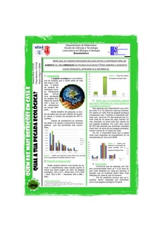 Universidade de Trás-os-Montes e Alto Douro
Departamento de Matemática
Escola de Ciências e Tecnologia
Licenciatura em Biologia e Geologia
Bioestatística

Quem faz mais refeições em casa e
qual a sua pegada ecológica?

Jessica Silva nº33705
Filipe Marinho nº33706
Pedro Veiga nº 33698

SERÁ QUE AO FAZERES REFEIÇÕES EM CASA ESTÁS A CONTRIBUIR PARA UM
AUMENTO OU UMA DIMINUIÇÃO DA PEGADA ECOLÓGICA?

PARA SABERES A RESPOSTA

A ESTA PERGUNTA, APROXIMA-TE E INFORMA-TE.

1– Introdução
A pegada ecológica é uma estimativa do impacto que o nosso estilo de vida
tem sobre o planeta . O estudo
da variável alimentação tornase interessante
para
termos
uma percepção
da pegada ecológica de acordo
com o local onde efectuamos
as nossas refeições.
Neste trabalho de pesquisa, a recolha de dados deu-se pelo método de inquérito, sendo o número da amostra de 397 inquiridos.
Depois de analisarmos as variáveis
da idade e do género construímos diversos
gráficos que nos permitiram tirar conclusões.

Figura 2 - Soma dos valores
da pegada ecológica total.

3- Será que os inquiridos sabem
que fazer refeições em casa influência
a pegada ecológica?
Das pessoas que responderam que comiam entre 14 a 18 vezes em casa por semana,
0% obteve um valor final de pegada ecológica
considerado mau. Também é importante salientar que, cerca de 1% das pessoas que comem mais de 18 vezes em casa, tiveram um
mau resultado na soma total dos valores da
sua pegada ecológica. Por outro lado cerca
de 16% das pessoas que obtiveram resultado
muito bom na soma da sua pegada ecológica,
comem menos de 10 vezes em casa.
Por fim, é importante focar que a classe
onde mais respostas se enquadraram foi na
considerada por nós como BOM.
Figura 3 - Gráfico que
relaciona a pontuação da
nossa questão com a
pegada ecológica total.

Figura 1 - Gráfico que relaciona a faixa etária dos inquiridos
com a quantidade de refeições feitas em casa.
Razoável

2- Pegada ecológica total
Nesta variável fizemos uma escala de valores e classificamos essa escala quanto à
soma que daria origem ao valor da pegada
ecológica: 125 a 313 – Muito bom; 314 a 502
– Bom; 503 a 691 – Razoável; 692 a 880 –
Mau;
Referências Bibliográficas
1- http://conservacao.quercusancn.pt/content/view/46/70/, 7-06-2011;
2- MARTINS, Maria Eugénia Graça e outros, 2007, Análise de Dados: texto de apoio para os
professores do 1.º ciclo/Maria Eugénia Graça Martins, Luísa Canto e Castro Loura, Maria de
Fátima Mendes; ISBN 978-972-742-261-6;

4– Conclusão
Conclui-se que as pessoas com idades compreendidas entre os 7 e 22 anos fazem mais refeições em casa por semana, e
também que as mulheres dizem fazer mais
refeições em casa do que os homens.
Por fim podemos concluir que os inquiridos, deram respostas que coincidiam
com a sua pegada ecológica em geral.

 