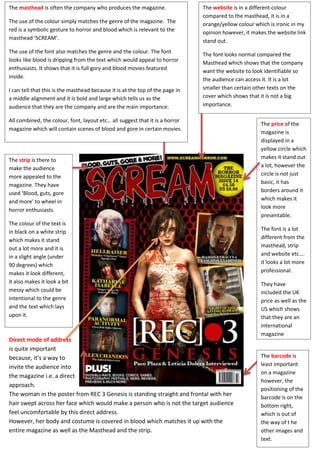 The masthead is often the company who produces the magazine.
The use of the colour simply matches the genre of the magazine. The
red is a symbolic gesture to horror and blood which is relevant to the
masthead ‘SCREAM’.
The use of the font also matches the genre and the colour. The font
looks like blood is dripping from the text which would appeal to horror
enthusiasts. It shows that it is full gory and blood movies featured
inside.
I can tell that this is the masthead because it is at the top of the page in
a middle alignment and it is bold and large which tells us as the
audience that they are the company and are the main importance.
All combined, the colour, font, layout etc… all suggest that it is a horror
magazine which will contain scenes of blood and gore in certain movies.
The website is in a different colour
compared to the masthead, it is in a
orange/yellow colour which is ironic in my
opinion however, it makes the website link
stand out.
The font looks normal compared the
Masthead which shows that the company
want the website to look identifiable so
the audience can access it. It is a lot
smaller than certain other texts on the
cover which shows that it is not a big
importance.
The strip is there to
make the audience
more appealed to the
magazine. They have
used ‘Blood, guts, gore
and more’ to wheel in
horror enthusiasts.
The colour of the text is
in black on a white strip
which makes it stand
out a lot more and it is
in a slight angle (under
90 degrees) which
makes it look different,
it also makes it look a bit
messy which could be
intentional to the genre
and the text which lays
upon it.
The barcode is
least important
on a magazine
however, the
positioning of the
barcode is on the
bottom right,
which is out of
the way of t he
other images and
text.
The price of the
magazine is
displayed in a
yellow circle which
makes it stand out
a lot, however the
circle is not just
basic, it has
borders around it
which makes it
look more
presentable.
The font is a lot
different from the
masthead, strip
and website etc….
it looks a lot more
professional.
They have
included the UK
price as well as the
US which shows
that they are an
international
magazine
Direct mode of address
is quite important
because, it’s a way to
invite the audience into
the magazine i.e. a direct
approach.
The woman in the poster from REC 3 Genesis is standing straight and frontal with her
hair swept across her face which would make a person who is not the target audience
feel uncomfortable by this direct address.
However, her body and costume is covered in blood which matches it up with the
entire magazine as well as the Masthead and the strip.
 