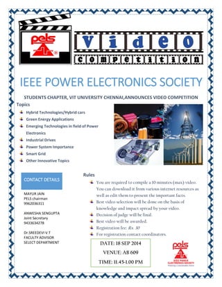 IEEE POWER ELECTRONICS SOCIETY 
STUDENTS CHAPTER, VIT UNIVERSITY CHENNAI,ANNOUNCES VIDEO COMPETITION 
Topics 
Hybrid Technologies/Hybrid cars 
Green Energy Applications 
Emerging Technologies in field of Power Electronics 
Industrial Drives 
Power System Importance 
Smart Grid 
Other Innovative Topics 
CONTACT DETAILS 
MAYUR JAIN 
PELS chairman 
9962036311 
ANWESHA SENGUPTA 
Joint Secretary 9433634278 
Dr.SREEDEVI V.T 
FACULTY ADVISOR SELECT DEPARTMENT 
Rules 
You are required to compile a 10 minutes (max) video. You can download it from various internet resources as well as edit them to present the important facts. 
Best video selection will be done on the basis of knowledge and impact spread by your video. 
Decision of judge will be final. 
Best video will be awarded. 
Registration fee: Rs. 30 
For registration contact coordinators. 
DATE: 18 SEP 2014 
VENUE: AB 609 
TIME: 11.45-1.00 PM 
