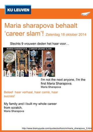 Maria sharapova behaalt 
‘career slam’! Zaterdag 18 oktober 2014 
Slechts 9 vrouwen deden het haar voor… 
I'm not the next anyone, I'm the 
first Maria Sharapova. 
Maria Sharapova 
Beleef haar verhaal, haar carriè, haar 
succes! 
My family and I built my whole career 
from scratch. 
Maria Sharapova 
http://www.brainyquote.com/quotes/authors/m/maria_sharapova_3.html 
