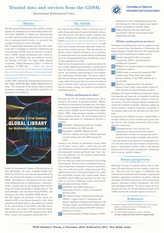 Trusted data and services from the GDML 
International Mathematical Union 
History 
The International Mathematical Union (#IMU) strongly 
supports the establishment of a Global Digital Mathemat-ical 
Library (#GDML). It realises that mathematicians 
can either continue to utilise digital literature in ways sim-ilar 
to traditional printed literature, or can profit from 
emerging technology to advance knowledge. 
IMU President Ingrid Daubechies and Chair Peter Olver 
of the IMU’s Committee on Electronic Information and 
Communication (#CEIC) took the initiative to work to-ward 
a GDML through consultations with a broad ex-pert 
group. The GDML vision was codified by the Gen-eral 
Assembly of the IMU who, back in 2006, endorsed 
a statement, “Digital Mathematics Library: A Vision for 
the Future“, by CEIC that “. . . endorses this vision of 
a distributed collection of past mathematical scholarship 
that serves the needs of all science, and encourages math-ematicians 
and publishers of mathematics to join together 
in implementing this vision.” 
In 2012, CEIC organised the International Symposium on 
The Future World Heritage Digital Mathematics Li-brary. 
The conclusions of the meeting explore practical 
mechanisms, challenges, and capabilities required for the 
realisation of the GDML [1]. 
During the International Congress of Mathematicians in 
2014 (#ICM2014), the newly established GDML WG, 
chaired by Patrick Ion, and under the sponsorship of the 
IMU, was charged with designing a roadmap towards the 
GDML, determining its organisational structure, priori-tising 
requirements for its implementation, estimating a 
budget, including start-up and sustaining funds, and fos-tering 
the writing of proposals to funding agencies. The 
panel discussion, that was begun during ICM2014, now 
continues on the newly established GDML blog [2]. 
The IMU supports the statement on Open Access, en-dorsed 
by ICSU at the General Assembly in 2014, which 
contributes significant blocks to the infrastructure needed 
for the concretisation of the GDML. John Ball, former 
CEIC Chair, now member of ICSU’s Executive Board, 
who chaired the Open AccessWG, inaugurated the “ICSU 
News” column of the bi-monthly bulletin IMU-Net. 
The GDML 
The vision for the GDML is that of a growing corpus of 
public-domain and openly licensed mathematical informa-tion, 
Web services, and software agents, coexisting with 
present mathematical publishing and indexing services. 
Imagine being able to search the literature for instances 
where a specific bit of math was used or solved: it would 
allow you to consider alternative approaches toward solv-ing 
your own research questions. This type of search ca-pability 
could be facilitated through the use of a database 
of machine-generated and human-cultivated information 
about the mathematical literature and allow for a variety 
of other capabilities to be built. 
Today we have the opportunity to expand and redefine the 
way in which mathematical knowledge is represented and 
used, the character of mathematical literature and how it 
evolves, and empower mathematicians by new possibili-ties 
of interacting with knowledge. This future relation-ship 
with the literature and the mathematical knowledge 
corpus will go beyond new forms of access and analytical 
tools; it will also include tools and services to accommo-date 
the creation, sharing, and curation of new kinds of 
knowledge structures. 
Which mathematical data? 
Important data for the working mathematician, and in 
general for the scientist, is previous knowledge. Digitisa-tion 
efforts for mathematical knowledge have been under-taken 
in the last decades with the European Digital Math-ematics 
Library, EuDML, and the National Science Digital 
Library, NSDL, being prominent examples of metadata-driven 
centralised services. The current digital corpus of 
bibliographic information for mathematical literature is 
extensive: 
MathSciNet (1940-present) holds over 3 million 
items and indexes over 2000 journals. 
Zentralblatt, zbMATH (1868-present, incl. 
Jahrbuch), contains more than 3 million entries and 
currently indexes more than 3000 journals and 
serials. 
Looking at the increase in mathematical papers added 
over the past 5 years to arXiv, it seems that more and 
more mathematical literature will be in digital form, some 
with high-quality markup, specifically those “born” digi-tal 
or retro-digitized to be in a machine readable format 
such as LATEX or MathML. 
Lists and tables have always been essential for the working 
mathematician. The most basic are numerical tables (e.g., 
values of logarithms, trigonometric functions, special func-tions, 
zeros of the zeta function, integer sequences). More 
sophisticated are lists of mathematical objects (e.g., indef-inite 
and definite integrals, finite simple groups, Fourier 
transforms, partial differential equations and their solu-tions), 
or even lists of definitions, axioms, and theorems. 
Example digital collections include: 
LOCOMAT, the LORIA Collection of 
Mathematical Tables is a library of recomputed 
historical tables. 
NIST Digital Library of Mathematical Functions 
(DLMF), a digital revision of Abramowitz and 
Stegun’s Handbook of Mathematical Functions with 
Formulas, Graphs, and Mathematical Tables, likely 
the most widely distributed NBS/NIST technical 
publication of all time. 
On-Line Encyclopedia of Integer Sequences (OEIS) 
celebrating 50 years of identifying sequences and 
still receiving over 100 new sequences and updates 
per day, all handled by volunteer editors. 
Wolfram Functions Site, the world’s most 
encyclopaedic collection of information about 
mathematical functions. 
Which mathematical services? 
Modelling and simulation have now been applied in many 
areas of science from Aerodynamics, to Economics, and 
Medical Imaging. Notable software for the computational 
scientist relies on mathematical software such as: 
Portable, Extensible Toolkit for Scientific 
Computation, PETSC, used extensively in 
modelling and simulation. 
SWMath is an extensive database of information on 
mathematical software. 
TIDES permits to numerically integrating ODE 
problems using Taylor Series with multiple 
precision, allowing to solve ODE problems up to 
any precision. 
SuperLU is a high-level library for the direct 
solution of large, sparse, non-symmetric systems of 
linear equations on high performance machines. 
Simulations for climate modelling or for planetary motion, 
both long-time and large-scale, are examples of situations 
that may require higher-precision arithmetic, beyond 64- 
bit accuracy. Recently developed software packages have 
tackled this challenge of scientific computing making nu-merical 
precision a required component as important to 
the program design as are the algorithms and data struc-tures. 
In connection with reliability of science, reproducibility of 
scientific results has received attention and requires deal-ing 
with the entire working environment of the scientist 
doing the computation: 
Recomputation.org, a first repository for 
experiments in computational science achieves 
reproducibility of results by recomputation and by 
archiving virtual machines alongside code and data. 
A big step forward in the discovery of mathematical ser-vices 
will also result from improvements to the documen-tation 
of mathematical software which is still basically 
human oriented and largely uncategorized or lacking any 
kind of machine readable metadata. 
Future perspectives 
Expanding the range of computer software that is math-aware 
will enable moving from text mining to math min-ing. 
This work will cover aspects of classification and 
representation of mathematical knowledge, computational 
linguistics, aggregation and analysis of corpora, tools for 
[meta]data and full-text processing, OCR and document 
analysis, information retrieval developments, and docu-ment 
processing workflows. The needs of large user com-munities 
will drive this process towards the goals of the 
GDML and this will eventually improve access for all. 
References 
[1] National Research Council, Developing a 21st Century Global 
Library for Mathematics Research. Washington, D.C., 
2014.ISSN:978-0-309-29848-3 
[2] "The World Digital Mathematics Library" (WDML). 
url:http://blog.wias-berlin.de/imu-icmpanel-wdml. 
WDS Members’ Forum, 2 November 2014, SciDataCon 2014. New Dehli, India. 
