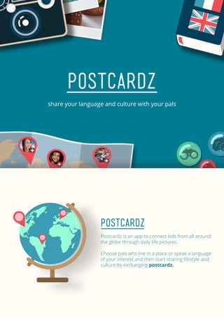 POSTCARDZ
share your language and culture with your pals
Postcardz
Postcardz is an app to connect kids from all around
the globe through daily life pictures.
Choose pals who live in a place or speak a language
of your interest and then start sharing lifestyle and
culture by exchanging postcardz.
 