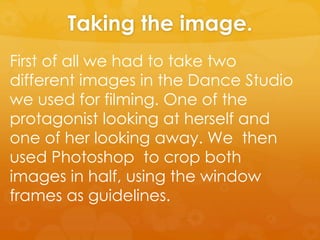 Taking the image.
First of all we had to take two
different images in the Dance Studio
we used for filming. One of the
protagonist looking at herself and
one of her looking away. We then
used Photoshop to crop both
images in half, using the window
frames as guidelines.
 