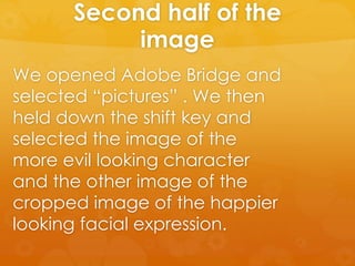 Second half of the
image
We opened Adobe Bridge and
selected “pictures” . We then
held down the shift key and
selected the image of the
more evil looking character
and the other image of the
cropped image of the happier
looking facial expression.
 