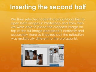 Inserting the second half
We then selected tools>Photoshop>load files to
open both images in Photoshop and from then
we were able to place the cropped image on
top of the full image and place it correctly and
accurately there so it looked as if the reflection
was realistically different to the protagonist.
 