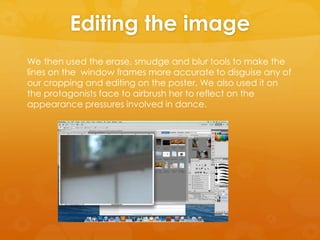 Editing the image
We then used the erase, smudge and blur tools to make the
lines on the window frames more accurate to disguise any of
our cropping and editing on the poster. We also used it on
the protagonists face to airbrush her to reflect on the
appearance pressures involved in dance.
 